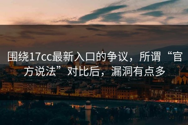 围绕17cc最新入口的争议，所谓“官方说法”对比后，漏洞有点多