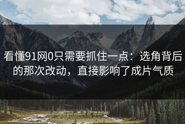 看懂91网0只需要抓住一点：选角背后的那次改动，直接影响了成片气质
