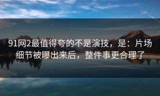 91网2最值得夸的不是演技，是：片场细节被曝出来后，整件事更合理了