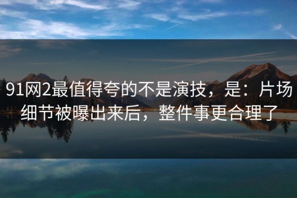91网2最值得夸的不是演技，是：片场细节被曝出来后，整件事更合理了