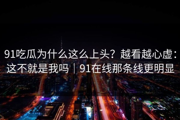 91吃瓜为什么这么上头？越看越心虚：这不就是我吗｜91在线那条线更明显