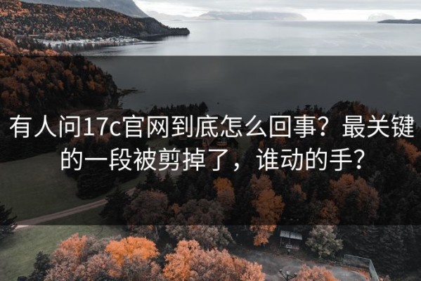 有人问17c官网到底怎么回事？最关键的一段被剪掉了，谁动的手？