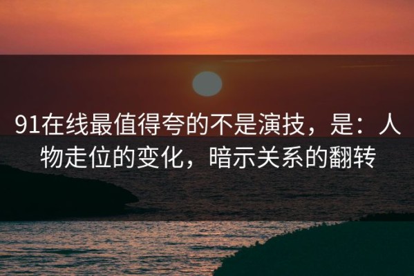 91在线最值得夸的不是演技，是：人物走位的变化，暗示关系的翻转