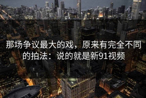 那场争议最大的戏，原来有完全不同的拍法：说的就是新91视频