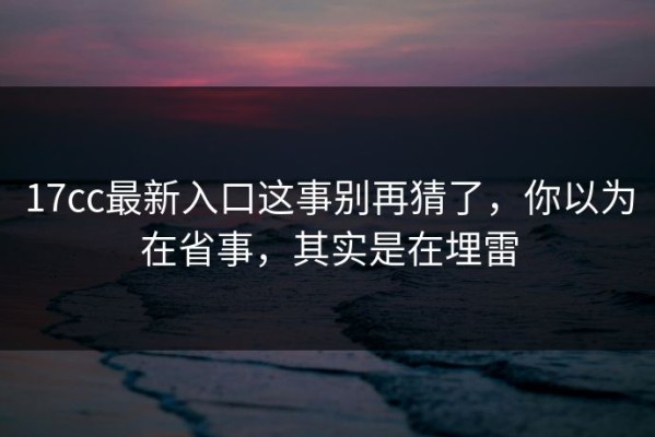17cc最新入口这事别再猜了，你以为在省事，其实是在埋雷
