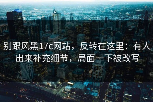 别跟风黑17c网站，反转在这里：有人出来补充细节，局面一下被改写