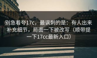 别急着夸17c，最讽刺的是：有人出来补充细节，局面一下被改写（顺带提一下17cc最新入口）