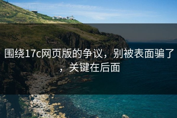 围绕17c网页版的争议，别被表面骗了，关键在后面