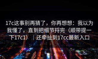 17c这事别再猜了，你再想想：我以为我懂了，直到把细节捋完（顺带提一下17c1）｜还牵扯到17cc最新入口