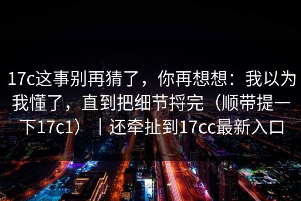 17c这事别再猜了，你再想想：我以为我懂了，直到把细节捋完（顺带提一下17c1）｜还牵扯到17cc最新入口