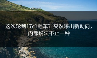 这次轮到17c1翻车？突然曝出新动向，内部说法不止一种