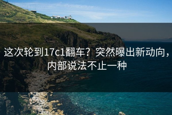 这次轮到17c1翻车？突然曝出新动向，内部说法不止一种