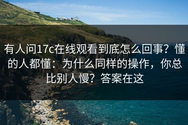 有人问17c在线观看到底怎么回事？懂的人都懂：为什么同样的操作，你总比别人慢？答案在这