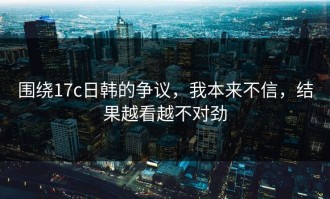 围绕17c日韩的争议，我本来不信，结果越看越不对劲