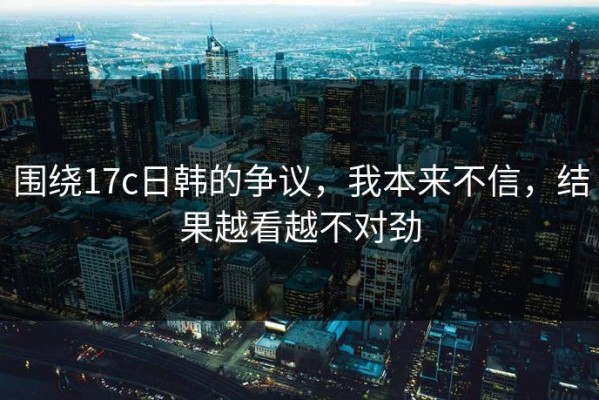 围绕17c日韩的争议，我本来不信，结果越看越不对劲