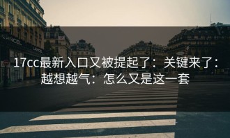 17cc最新入口又被提起了：关键来了：越想越气：怎么又是这一套