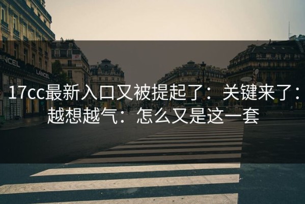 17cc最新入口又被提起了：关键来了：越想越气：怎么又是这一套
