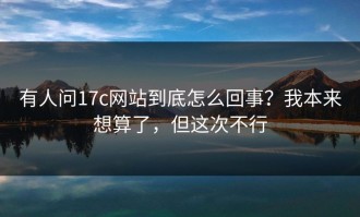 有人问17c网站到底怎么回事？我本来想算了，但这次不行