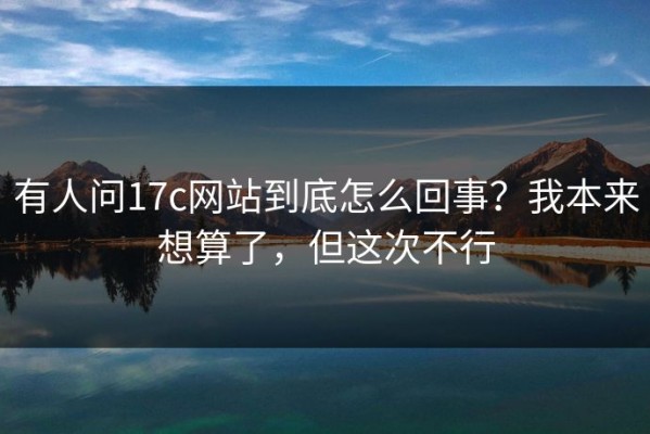 有人问17c网站到底怎么回事？我本来想算了，但这次不行