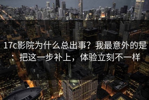 17c影院为什么总出事？我最意外的是：把这一步补上，体验立刻不一样