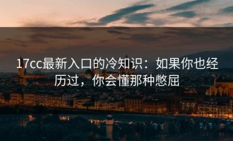 17cc最新入口的冷知识：如果你也经历过，你会懂那种憋屈