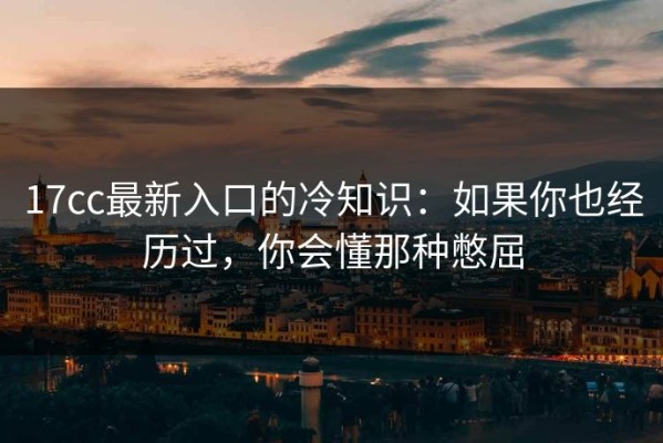 17cc最新入口的冷知识：如果你也经历过，你会懂那种憋屈