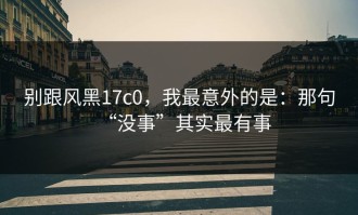 别跟风黑17c0，我最意外的是：那句“没事”其实最有事