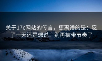 关于17c网站的传言，更离谱的是：忍了一天还是想说：别再被带节奏了