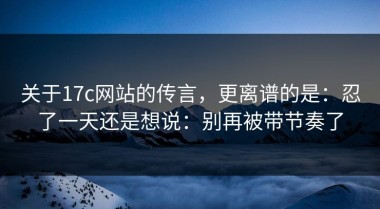 关于17c网站的传言，更离谱的是：忍了一天还是想说：别再被带节奏了