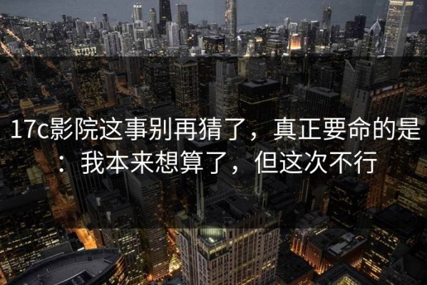 17c影院这事别再猜了，真正要命的是：我本来想算了，但这次不行