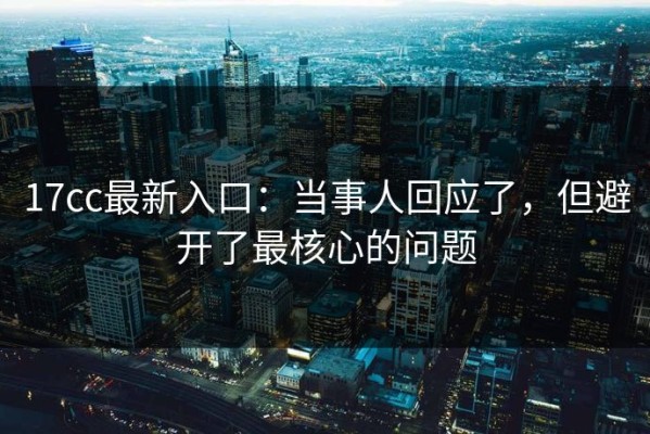 17cc最新入口：当事人回应了，但避开了最核心的问题