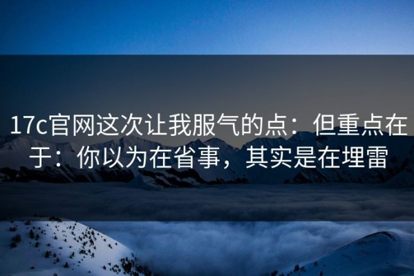 17c官网这次让我服气的点：但重点在于：你以为在省事，其实是在埋雷