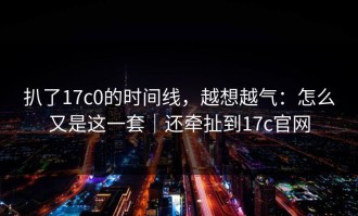 扒了17c0的时间线，越想越气：怎么又是这一套｜还牵扯到17c官网