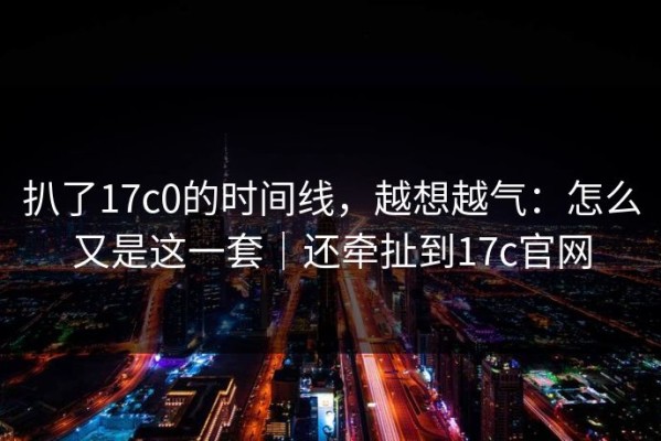 扒了17c0的时间线，越想越气：怎么又是这一套｜还牵扯到17c官网
