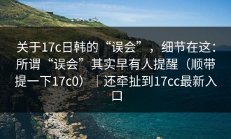 关于17c日韩的“误会”，细节在这：所谓“误会”其实早有人提醒（顺带提一下17c0）｜还牵扯到17cc最新入口