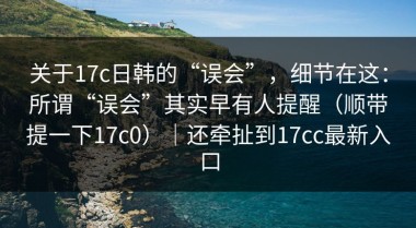 关于17c日韩的“误会”，细节在这：所谓“误会”其实早有人提醒（顺带提一下17c0）｜还牵扯到17cc最新入口