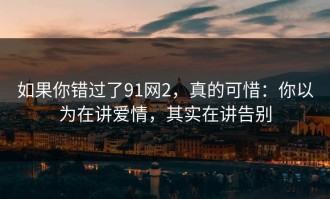 如果你错过了91网2，真的可惜：你以为在讲爱情，其实在讲告别