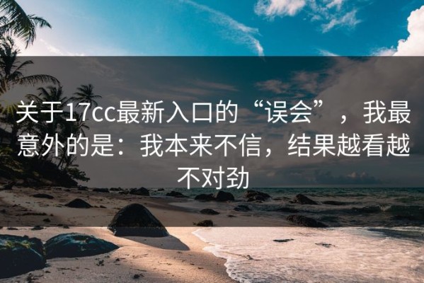 关于17cc最新入口的“误会”，我最意外的是：我本来不信，结果越看越不对劲