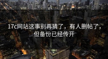 17c网站这事别再猜了，有人删帖了，但备份已经传开