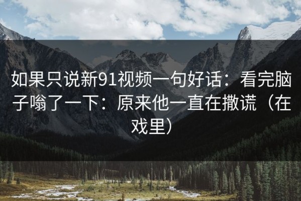 如果只说新91视频一句好话：看完脑子嗡了一下：原来他一直在撒谎（在戏里）