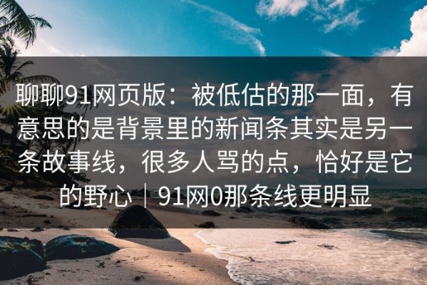 聊聊91网页版：被低估的那一面，有意思的是背景里的新闻条其实是另一条故事线，很多人骂的点，恰好是它的野心｜91网0那条线更明显