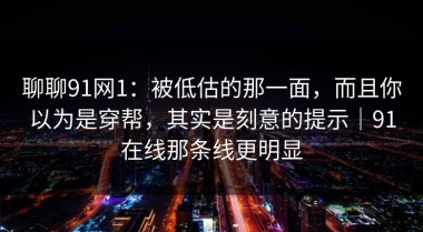 聊聊91网1：被低估的那一面，而且你以为是穿帮，其实是刻意的提示｜91在线那条线更明显