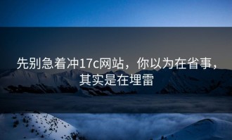 先别急着冲17c网站，你以为在省事，其实是在埋雷