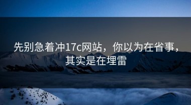 先别急着冲17c网站，你以为在省事，其实是在埋雷