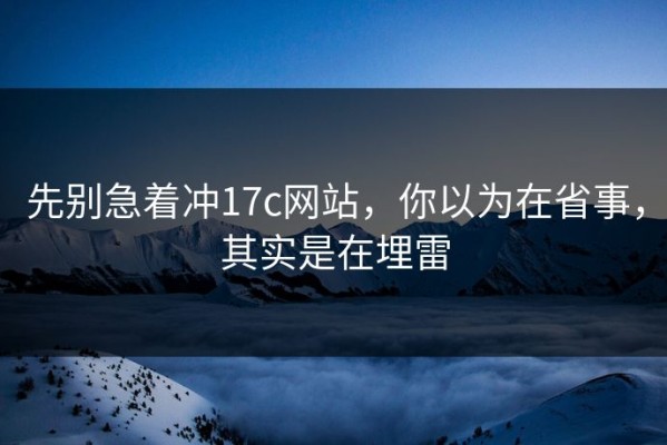 先别急着冲17c网站，你以为在省事，其实是在埋雷