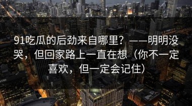 91吃瓜的后劲来自哪里？——明明没哭，但回家路上一直在想（你不一定喜欢，但一定会记住）