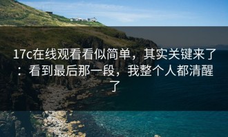 17c在线观看看似简单，其实关键来了：看到最后那一段，我整个人都清醒了