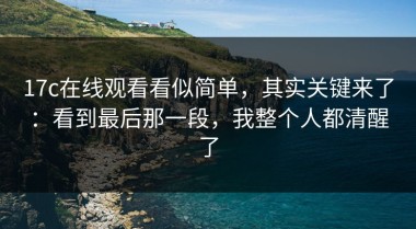 17c在线观看看似简单，其实关键来了：看到最后那一段，我整个人都清醒了