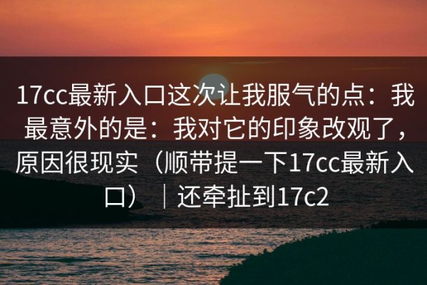 17cc最新入口这次让我服气的点：我最意外的是：我对它的印象改观了，原因很现实（顺带提一下17cc最新入口）｜还牵扯到17c2