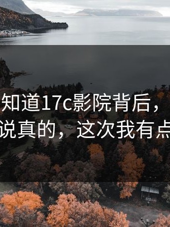 很多人不知道17c影院背后，懂的人都懂：说真的，这次我有点破防